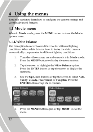 Page 42 
 32
4  Using the menus 
Read this section to learn how to configure the cam era settings and 
use the advanced features.  
4.1 Movie menu 
When in  Movie mode, press the  MENU button to show the  Movie 
options menu.   
4.1.1.  White balance 
Use this option to correct color difference for dif ferent lighting 
conditions. When white balance is set to  Auto, the video camera 
automatically compensates for different lighting co nditions. 
1.   Turn the video camera on and ensure it is in  Movie mode....