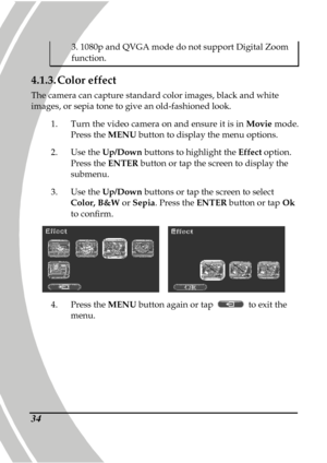 Page 44 
 34
3. 1080p and QVGA mode do not support Digital Zoom 
function. 
4.1.3. Color effect 
The camera can capture standard color images, black  and white 
images, or sepia tone to give an old-fashioned look .   
1.   Turn the video camera on and ensure it is in  Movie mode. 
Press the  MENU button to display the menu options.   
2.   Use the  Up/Down  buttons to highlight the  Effect option. 
Press the  ENTER button or tap the screen to display the 
submenu. 
3.   Use the  Up/Down  buttons or tap the...