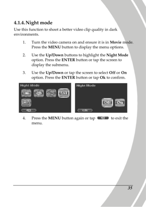 Page 45 
 35 
4.1.4. Night mode 
Use this function to shoot a better video clip qual ity in dark 
environments. 
1.  Turn the video camera on and ensure it is in  Movie mode. 
Press the  MENU button to display the menu options.   
2.   Use the  Up/Down  buttons to highlight the  Night Mode 
option. Press the  ENTER button or tap the screen to 
display the submenu. 
3.   Use the  Up/Down  or tap the screen to select  Off or On 
option. Press the  ENTER button or tap  Ok to confirm. 
    
4.   Press the  MENU...