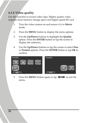 Page 46 
 36
4.1.5. Video quality 
Use this function to record video clips. Higher qua lity video 
requires more memory storage space and higher speed  SD card 
1.   Turn the video camera on and ensure it is in  Movie 
mode. 
2.   Press the  MENU button to display the menu options.   
3.   Use the  Up/Down  buttons to highlight the  Quality 
option. Press the  ENTER button or tap the screen to 
display the submenu. 
4.   Use the  Up/Down  buttons or tap the screen to select  Fine 
or  Normal  options. Press the...