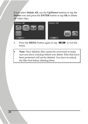 Page 48 
 38
If you select Delete All, use the Up/Down  buttons or tap the 
Delete  icon and press the  ENTER button or tap  Ok to delete 
all video clips.   
    
3.   Press the  MENU button again or tap 
  to exit the 
menu. 
   Note : Once deleted, files cannot be recovered so make 
sure you have a backup before you delete. Files tha t have been protected will not be deleted. You have to unlock 
the files first before deleting them.     