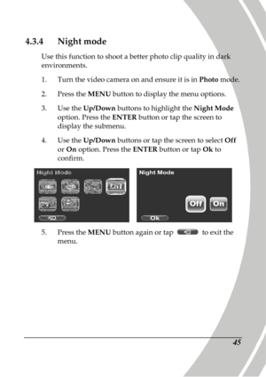 Page 55 
 45 
4.3.4 Night mode 
Use this function to shoot a better photo clip qual ity in dark 
environments.  
1.   Turn the video camera on and ensure it is in  Photo mode. 
2.   Press the  MENU button to display the menu options. 
3.   Use the  Up/Down  buttons to highlight the  Night Mode 
option. Press the  ENTER button or tap the screen to 
display the submenu. 
4.   Use the  Up/Down  buttons or tap the screen to select  Off 
or  On  option. Press the  ENTER button or tap  Ok to 
confirm. 
    
5....