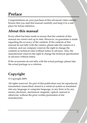 Page 7 
 v 
Preface 
Congratulations on your purchase of this advanced video camera. 
Ensure that you read this manual carefully and keep  it in a safe 
place for future reference. 
About this manual 
Every effort has been made to ensure that the conte nts of this 
manual are correct and up to date. However, no guar antee is made 
regarding the accuracy of the contents. If the cont ents of this 
manual do not tally with the camera, please take th e camera as a 
criterion, and our company reserves the right to...