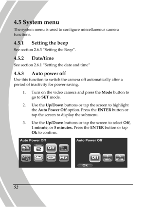 Page 62 
 52
4.5 System menu 
The system menu is used to configure miscellaneous  camera 
functions. 
4.5.1  Setting the beep 
See section 2.6.3 “Setting the Beep”. 
4.5.2  Date/time 
See section 2.6.1 “Setting the date and time” 
4.5.3  Auto power off 
Use this function to switch the camera off automati cally after a 
period of inactivity for power saving. 
1.  Turn on the video camera and press the  Mode button to 
go to  SET mode. 
2.   Use the  Up/Down  buttons or tap the screen to highlight 
the  Auto...