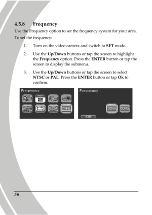 Page 66 
 56
4.5.8 Frequency 
Use the Frequency option to set the frequency syste m for your area. 
To set the frequency:  
1.   Turn on the video camera and switch to  SET mode. 
2.   Use the  Up/Down  buttons or tap the screen to highlight 
the  Frequency  option. Press the  ENTER button or tap the 
screen to display the submenu. 
3.   Use the  Up/Down  buttons or tap the screen to select 
NTSC  or PAL . Press the  ENTER button or tap  Ok to 
confirm. 
    
      