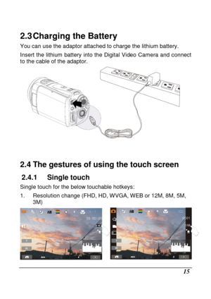 Page 111 
 15 
2.3 Charging the Battery 
You can use the adaptor attached to charge the lithium battery. 
Insert  the  lithium  battery  into the Digital Video  C amera  and connect 
to the cable of the adaptor. 
 
   
2.4 The gestures of using the touch screen 
2.4.1  Single touch   
Single touch for the below touchable hotkeys:  
1.  Resolution change (FHD, HD, WVGA, WEB or 12M, 8M , 5M, 
3M) 
    