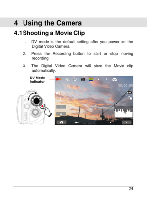 Page 121 
 25 
4  Using the Camera 
4.1 Shooting a Movie Clip   
1.  DV  mode  is  the  default  setting  after  you  power  on  the 
Digital Video Camera. 
2.  Press  the  Recording  button  to  start  or  stop  movi ng 
recording. 
3.  The  Digital  Video  Camera  will  store  the  Movie  cl ip 
automatically.   
   
DV Mode  
Indicator    