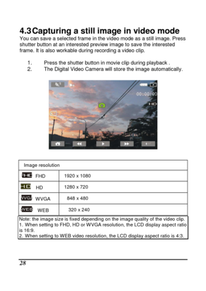 Page 124 
 28 
4.3 Capturing a still image in video mode You can save a selected frame in the video mode as a still image. Press 
shutter button at an interested preview image to sa ve the interested 
frame. It is also workable during recording a video  clip. 
 
1. Press the shutter button in movie clip during playb ack . 2. The Digital Video Camera will store the image autom atically. 
 
 
 
Image resolution 
  FHD  1920 x 1080 
    HD  1280 x 720 
  WVGA  848 x 480 
    WEB  320 x 240 
Note: the image size is...