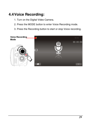 Page 125 
 29 
4.4 Voice Recording: 
1. Turn on the Digital Video Camera.  
2. Press the MODE button to enter Voice Recording mode. 
3. Press the Recording button to start or stop Voic e recording. 
 
    
                 
Voice Recording  
Mode    