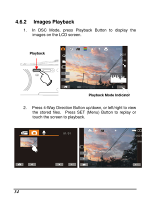 Page 130 
 34 
4.6.2  Images Playback 
1.  In  DSC  Mode,  press  Playback  Button  to  display  the 
images on the LCD screen. 
 
       
 
2.  Press 4-Way Direction Button up/down, or left/ri ght to view 
the  stored  files.    Press  SET  (Menu)  Button  to  repla y  or 
touch the screen to playback. 
 
 
 
 
Playback Mode Indicator 
Playback     