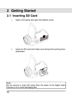 Page 14 
 12 
2  Getting Started 
2.1   Inserting SD Card 
1.  Open LCD panel and open the battery cover. 
 
2.  Insert an SD card and make sure facing the touchin g face 
downward. 
 
 
Note:   Do  not  remove  or  insert  SD  cards  when  the  power  of  the  Digital  Video Camera is on to avoid damaging files.      