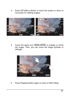 Page 131 
 35 
3.  Press  SET(Menu)  Button  or  touch  the  screen  to  return  to 
full screen for viewing images. 
 
 
 
4.  Touch  the  panel  icon  (
or)  to  enlarge  or  shrink 
the  image.  Then,  you  can  move  the  image  up/down  or  
left/right. 
 
 
 
5.  Press Playback Button again to return to DSC Mod e. 
      