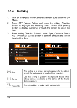 Page 140 
 44 
6.1.4  Metering 
  
1.  Turn on the Digital Video Camera and make sure it is in the DV 
Mode. 
2.  Press  SET  (Menu)  Button  and  move  the  4-Way  Direc tion 
Button  to  highlight  the  Metering  item.    Press  SET  ( Menu) 
Button  to  display  submenu;  or  touch  the  screen  to  s elect  the 
item. 
3.  Press  4-Way  Direction  Button  to  select  Spot,  Cen ter  or  Touch 
AE.    Press SET (Menu) Button to confirm; or touch t he screen 
to select the item. 
 
  
 
  Spot  This  setting...
