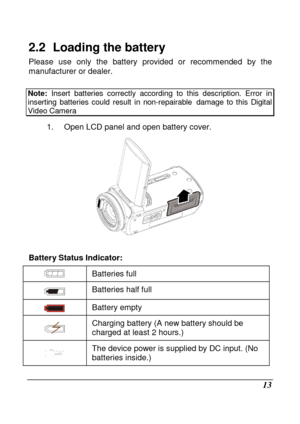 Page 15 
 13 
2.2   Loading the battery 
Please  use  only  the  battery  provided  or  recommended  by  the 
manufacturer or dealer.       
Note:   Insert  batteries  correctly  according  to  this  descr iption.  Error  in inserting  batteries  could  result  in  non-repairable damage  to  this  Digital Video Camera   
1.  Open LCD panel and open battery cover. 
 
  
Battery Status Indicator: 
 Batteries full 
 Batteries half full 
 
Battery empty 
  Charging battery (A new battery should be  
charged at...