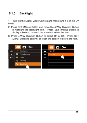 Page 141 
 45 
6.1.5  Backlight 
  
1.    Turn on the Digital Video Camera and make sure it is in the DV 
Mode. 
2.  Press  SET  (Menu)  Button  and  move  the  4-Way  Direc tion  Button 
to  highlight  the  Backlight  item.    Press  SET  (Menu)  Button  to 
display submenu; or touch the screen to select the  item. 
3.  Press  4-Way  Direction  Button  to  select  On  or  Off .    Press  SET 
(Menu) Button to confirm; or touch the screen to se lect the item. 
 
  
                     