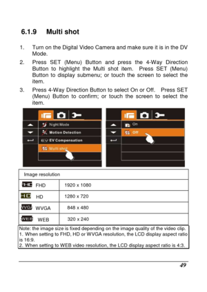 Page 145 
 49 
6.1.9  Multi shot     
1.  Turn on the Digital Video Camera and make sure it is in the DV 
Mode. 
2.  Press  SET  (Menu)  Button  and  press  the  4-Way  Dire ction 
Button  to  highlight  the  Multi  shot  item.    Press  SET   (Menu) 
Button  to  display  submenu;  or  touch  the  screen  to  s elect  the 
item. 
3.  Press 4-Way Direction Button to select On or Off .    Press SET 
(Menu)  Button  to  confirm;  or  touch  the  screen  to  se lect  the 
item. 
 
Image resolution 
  FHD  1920 x...