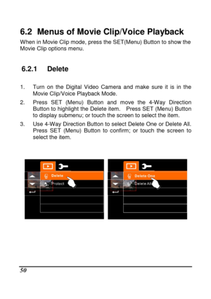 Page 146 
 50 
6.2   Menus of Movie Clip/Voice Playback   
When in Movie Clip mode, press the SET(Menu) Button to show the 
Movie Clip options menu.     
6.2.1  Delete 
 
1.  Turn  on  the  Digital  Video  Camera  and  make  sure  i t  is  in  the 
Movie Clip/Voice Playback Mode. 
2.  Press  SET  (Menu)  Button  and  move  the  4-Way  Direc tion 
Button to highlight the Delete item.    Press SET (Me nu) Button 
to display submenu; or touch the screen to select t he item. 
3.  Use 4-Way Direction Button to select...