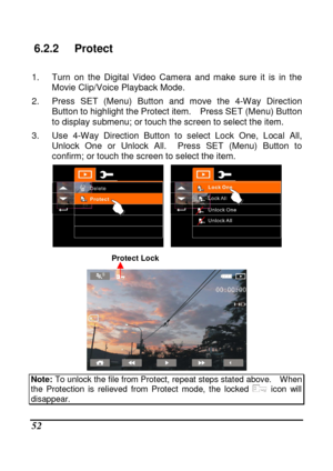 Page 148 
 52 
6.2.2  Protect 
  
1.  Turn  on  the  Digital  Video  Camera  and  make  sure  it  is  in  the 
Movie Clip/Voice Playback Mode. 
2.  Press  SET  (Menu)  Button  and  move  the  4-Way  Direc tion 
Button to highlight the Protect item.    Press SET (M enu) Button 
to display submenu; or touch the screen to select t he item. 
3.  Use  4-Way  Direction  Button  to  select  Lock  One,  L ocal  All, 
Unlock  One  or  Unlock  All.    Press  SET  (Menu)  Button  to 
confirm; or touch the screen to select...