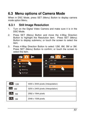 Page 149 
 53 
6.3   Menu options of Camera Mode 
When  in  DSC  Mode,  press  SET  (Menu)  Button  to  display  camera 
mode option Menu. 
6.3.1  Still Image Resolution 
1.  Turn  on  the  Digital  Video  Camera  and  make  sure  i t  is  in  the 
DSC Mode. 
2.  Press  SET  (Menu)  Button  and  move  the  4-Way  Direc tion 
Button  to  highlight  the  Resolution  item.    Press  SET   (Menu) 
Button  to  display  submenu;  or  touch  the  screen  to  s elect  the 
item. 
3.  Press  4-Way  Direction  Button  to...