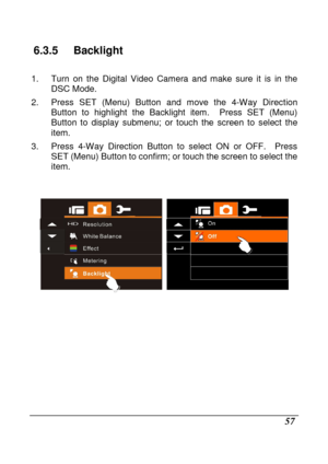 Page 153 
 57 
6.3.5  Backlight 
  
1.  Turn  on  the  Digital  Video  Camera  and  make  sure  it  is  in  the 
DSC Mode. 
2.  Press  SET  (Menu)  Button  and  move  the  4-Way  Direc tion 
Button  to  highlight  the  Backlight  item.    Press  SET  (Menu) 
Button  to  display  submenu;  or  touch  the  screen  to  s elect  the 
item. 
3.  Press  4-Way  Direction  Button  to  select  ON  or  OFF .    Press 
SET (Menu) Button to confirm; or touch the screen t o select the 
item. 
   
  
                
