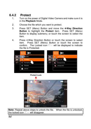 Page 160 
 64 
6.4.2  Protect 1. Turn on the power of Digital Video Camera and make sure it is 
in the  Playback  Mode. 
2. Choose the file which you want to protect. 
3. Press  SET  (Menu)  Button  and  move  the  4-Way  Direction 
Button   to  highlight  the  Protect  item.    Press  SET  (Menu) 
Button  to  display  submenu;  or  touch  the  screen  to  s elect  the 
item. 
4. Press  4-Way  Direction  Button  or  touch  the  screen  to   select 
item.    Press  SET  (Menu)  Button  or  touch  the  screen  to...
