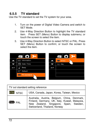Page 168 
 72 
6.5.5  TV standard Use the TV standard to set the TV system for your area.   
 
1.  Turn  on  the  power  of  Digital  Video  Camera  and  sw itch  to 
SET Mode. 
2.  Use  4-Way  Direction  Button  to  highlight  the  TV  s tandard 
item.    Press  SET  (Menu)  Button  to  display  submenu;  or 
touch the screen to select the item. 
3.  Use 4-Way Direction Button to select NTSC or PAL . Press 
SET  (Menu)  Button  to  confirm;  or  touch  the  screen  t o 
select the item. 
 
 
  
TV out standard...