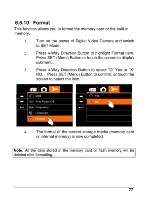 Page 173 
 77 
6.5.10  Format 
This function allows you to format the memory card or the built-in 
memory.   
1.  Turn  on  the  power  of  Digital  Video  Camera  and  swit ch 
to SET Mode. 
2.   Press  4-Way  Direction  Button  to  highlight  Format  i tem.   
Press SET (Menu) Button or touch the screen to disp lay 
submenu. 
3.   Press  4-Way  Direction  Button  to  select  “O”  Yes  or  “X” 
NO.    Press SET (Menu) Button to confirm; or touch t he 
screen to select the item. 
 
4.   The  format  of  the...