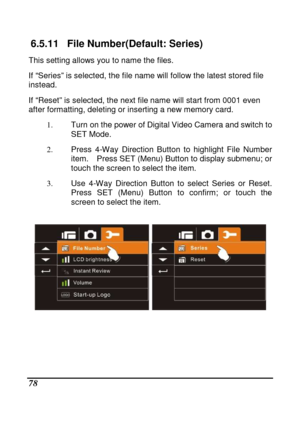 Page 174 
 78 
6.5.11  File Number(Default: Series) 
This setting allows you to name the files.  
If “Series” is selected, the file name will follow the latest stored file 
instead.  
If “Reset” is selected, the next file name will sta rt from 0001 even 
after formatting, deleting or inserting a new memor y card.   
1.   Turn on the power of Digital Video Camera and swit ch to 
SET Mode. 
2.   Press  4-Way  Direction  Button  to  highlight  File  Num ber 
item.    Press SET (Menu) Button to display submenu;  or...