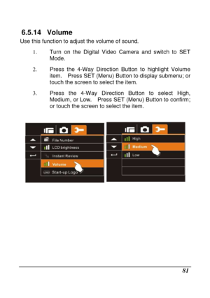 Page 177 
 81 
6.5.14  Volume 
Use this function to adjust the volume of sound. 1.  Turn  on  the  Digital  Video  Camera  and  switch  to  SET  
Mode. 
2.   Press  the  4-Way  Direction  Button  to  highlight  Volu me 
item.    Press SET (Menu) Button to display submenu;  or 
touch the screen to select the item. 
3.   Press  the  4-Way  Direction  Button  to  select  High, 
Medium, or Low.    Press SET (Menu) Button to confirm ; 
or touch the screen to select the item. 
 
 
                 