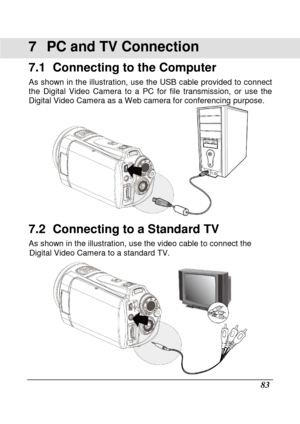 Page 179 
 83 
7  PC and TV Connection 
7.1   Connecting to the Computer 
As shown  in the illustration,  use  the  USB  cable  provided to connect 
the  Digital  Video  Camera  to  a  PC  for  file  transmiss ion,  or  use  the 
Digital Video Camera as a Web camera for conferenci ng purpose. 
 
7.2   Connecting to a Standard TV 
As shown in the illustration, use the video cable to connect the 
Digital Video Camera to a standard TV. 
    