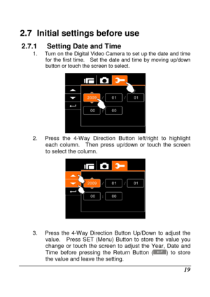Page 21 
 19 
2.7   Initial settings before use 
2.7.1  Setting Date and Time 1. Turn on the  Digital  Video  Camera to set  up the  date  and time 
for  the  first  time.    Set  the  date  and  time  by  movin g  up/down 
button or  touch the screen to select. 
 2.  Press  the  4-Way  Direction  Button  left/right  to  h ighlight 
each  column.    Then  press  up/down  or  touch  the  scree n 
to select the column.
 
 
 
3.  Press  the  4-Way  Direction  Button  Up/Down  to  adju st  the 
value.    Press  SET...