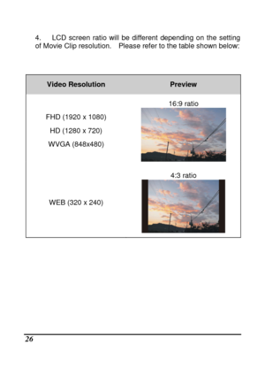Page 28 
 26 
4.      LCD  screen  ratio  will  be  different  depending  on  the  setting 
of Movie Clip resolution.    Please refer to the tabl e shown below: 
     
Video Resolution Preview 
FHD (1920 x 1080) 
HD (1280 x 720) 
WVGA (848x480)  16:9 ratio 
 
WEB (320 x 240) 
4:3 ratio 
 
                