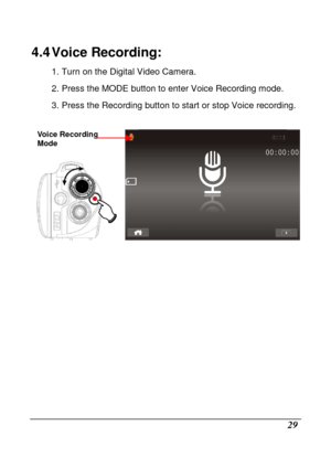 Page 31 
 29 
4.4 Voice Recording: 
1. Turn on the Digital Video Camera.  
2. Press the MODE button to enter Voice Recording mode. 
3. Press the Recording button to start or stop Voic e recording. 
 
    
                 
Voice Recording  
Mode    