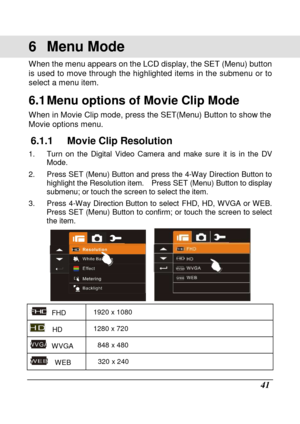 Page 43 
 41 
6  Menu Mode   
When the menu appears on the LCD display, the SET (Menu) button 
is  used  to move through  the  highlighted  items  in th e  submenu  or  to 
select a menu item.   
6.1 Menu options of Movie Clip Mode 
When in Movie Clip mode, press the SET(Menu) Button  to show the 
Movie options menu.   
6.1.1  Movie Clip Resolution 
1.  Turn  on  the  Digital  Video  Camera  and  make  sure  i t  is  in  the  DV 
Mode. 
2.  Press SET (Menu) Button and press the 4-Way Dire ction Button to...