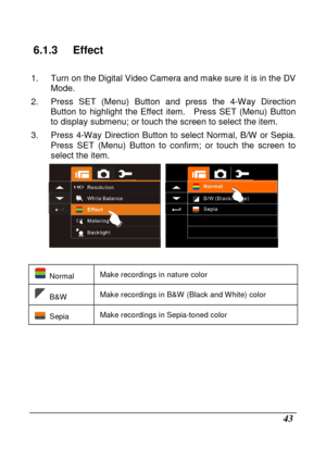 Page 45 
 43 
6.1.3  Effect 
  
1.  Turn on the Digital Video Camera and make sure it is in the DV 
Mode. 
2.  Press  SET  (Menu)  Button  and  press  the  4-Way  Dire ction 
Button  to  highlight  the  Effect  item.    Press  SET  (Me nu)  Button 
to display submenu; or touch the screen to select t he item. 
3.  Press  4-Way  Direction  Button  to  select  Normal,  B /W  or  Sepia.   
Press  SET  (Menu)  Button  to  confirm;  or  touch  the  sc reen  to 
select the item. 
  
 
  Normal  Make recordings in...
