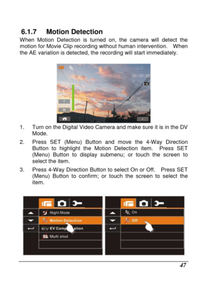 Page 49 
 47 
6.1.7  Motion Detection 
When  Motion  Detection  is  turned  on,  the  camera  will  detect  the 
motion for Movie Clip recording without human inter vention.    When 
the AE variation is detected, the recording will st art immediately. 
 
 
1.  Turn on the Digital Video Camera and make sure i t is in the DV 
Mode. 
2.  Press  SET  (Menu)  Button  and  move  the  4-Way  Direc tion 
Button  to  highlight  the  Motion  Detection  item.    Pre ss  SET 
(Menu)  Button  to  display  submenu;  or...