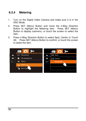 Page 58 
 56 
6.3.4  Metering 
  
1.  Turn  on  the  Digital  Video  Camera  and  make  sure  it  is  in  the 
DSC Mode. 
2.  Press  SET  (Menu)  Button  and  move  the  4-Way  Direc tion 
Button  to  highlight  the  Metering  item.    Press  SET  ( Menu) 
Button  to  display  submenu;  or  touch  the  screen  to  s elect  the 
item. 
3.  Press  4-Way  Direction  Button  to  select  Spot,  Cen ter  or  Touch 
AE.    Press SET (Menu) Button to confirm; or touch t he screen 
to select the item....