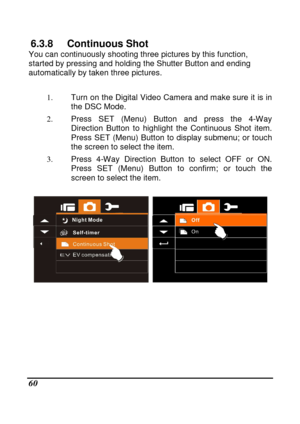 Page 62 
 60 
6.3.8  Continuous Shot You can continuously shooting three pictures by this function, 
started by pressing and holding the Shutter Button  and ending 
automatically by taken three pictures.   
1.  Turn on the Digital Video Camera and make sure it  is in 
the DSC Mode. 
2.   Press  SET  (Menu)  Button  and  press  the  4-Way 
Direction  Button  to  highlight  the  Continuous  Shot  i tem.   
Press  SET  (Menu)  Button  to  display  submenu;  or  touc h 
the screen to select the item. 
3.   Press...