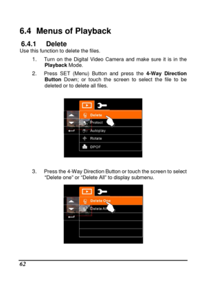 Page 64 
 62 
6.4   Menus of Playback 
6.4.1  Delete Use this function to delete the files. 
1. Turn  on  the  Digital  Video  Camera  and  make  sure  it  is  in  the 
Playback  Mode.     
2. Press  SET  (Menu)  Button  and  press  the  4-Way  Direction 
Button   Down;  or  touch  the  screen  to  select  the  file  to  be  
deleted or to delete all files. 
 
 
 
3. 
Press the 4-Way Direction Button or touch the scree n to select 
“Delete one” or “Delete All” to display submenu. 
    