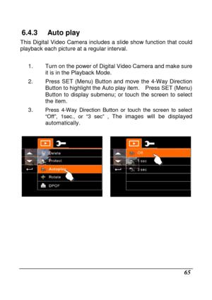 Page 67 
 65 
6.4.3  Auto play 
This  Digital  Video  Camera  includes  a slide show  function  that could 
playback each picture at a regular interval.   
1.  Turn on the power of Digital Video Camera and ma ke sure 
it is in the Playback Mode. 
2.  Press  SET  (Menu)  Button  and  move  the  4-Way  Direc tion 
Button to highlight the Auto play item.    Press SET  (Menu) 
Button  to  display  submenu;  or  touch  the  screen  to  s elect 
the item. 
3. 
Press  4-Way  Direction  Button  or  touch  the  screen...