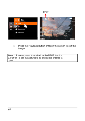 Page 70 
 68 
                                                                      DPOF       
    
 4.  Press the Playback Button or touch the screen to  exit the 
image. 
 
Note: 1. A memory card is required for the DPOF function.  
2. If DPOF is set, the pictures to be printed are ordered to   print. 
                    