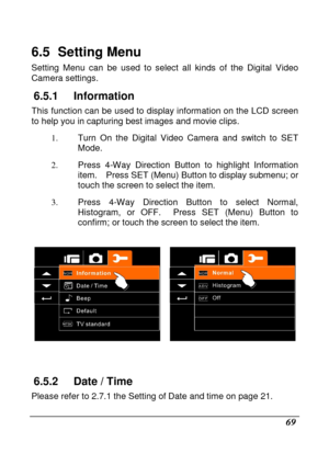 Page 71 
 69 
6.5   Setting Menu 
Setting  Menu  can  be  used  to  select  all  kinds  of  the  Digital  Video 
Camera settings. 
6.5.1  Information 
This function can be used to display information on  the LCD screen 
to help you in capturing best images and movie clip s. 
1.   Turn  On  the  Digital  Video  Camera  and  switch  to  SET  
Mode. 
2.   Press  4-Way  Direction  Button  to  highlight  Informat ion 
item.    Press SET (Menu) Button to display submenu;  or 
touch the screen to select the item. 
3....