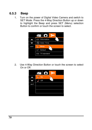 Page 72 
 70 
6.5.3  Beep 
1.  Turn  on  the  power  of  Digital  Video  Camera  and  switch  to 
SET Mode. Press the 4-Way Direction Button up or do wn 
to  highlight  the  Beep  and  press  SET  (Menu)  selectio n 
Button to confirm or touch the screen to select.   
 
 
 
2.  Use  4-Way  Direction Button  or  touch  the screen t o  select 
On or Off. 
 
          
