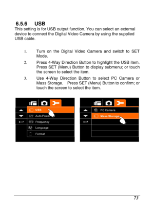 Page 75 
 73 
6.5.6  USB This setting is for USB output function. You can select an external 
device to connect the Digital Video Camera by using  the supplied 
USB cable.     
1.  Turn  on  the  Digital  Video  Camera  and  switch  to  SET  
Mode. 
2.   Press 4-Way Direction Button to highlight the USB  item.   
Press  SET  (Menu)  Button  to  display  submenu;  or  touc h 
the screen to select the item. 
3.   Use  4-Way  Direction  Button  to  select  PC  Camera  or 
Mass Storage.    Press SET (Menu) Button...