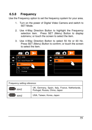 Page 77 
 75 
6.5.8  Frequency 
Use the Frequency option to set the frequency system for your area. 
1.  Turn  on  the  power  of  Digital  Video  Camera  and  sw itch  to 
SET Mode. 
2.  Use  4-Way  Direction  Button  to  highlight  the  Freq uency 
selection  item.    Press  SET  (Menu)  Button  to  display  
submenu; or touch the screen to select the item. 
3.  Use  4-Way  Direction  Button  to  select  50  Hz  or  60   Hz. 
Press SET (Menu) Button to confirm; or touch the sc reen 
to select the item....
