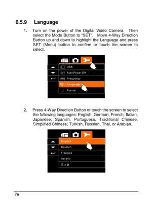 Page 78 
 76 
6.5.9  Language 
1.  Turn  on  the  power  of  the  Digital  Video  Camera.   Then 
select  the  Mode  Button  to  “SET”.    Move  4-Way  Direct ion 
Button  up  and  down  to  highlight  the  Language  and  pr ess 
SET  (Menu)  button  to  confirm  or  touch  the  screen  to  
select. 
 
 
2.  Press 4-Way Direction Button or touch the screen  to select 
the following languages: English, German, French, I talian, 
Japanese,  Spanish,  Portuguese,  Traditional  Chinese,  
Simplified Chinese,...