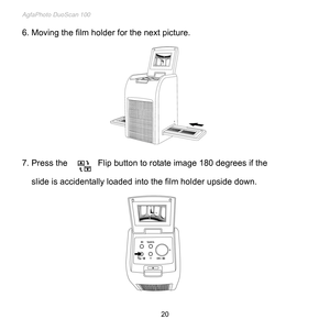 Page 21
AgfaPhoto DuoScan 100 
 20 
6. Moving the film holder for the next picture. 
 
 
 
 
 
 
 
 
 
 
 
 
 
7. Press the Flip button to rotate image 180 degrees if the  
     slide is accidentally loaded into the film holder upside down. 
 
 
 
 
 
 
 
 
 
 
 
 
  