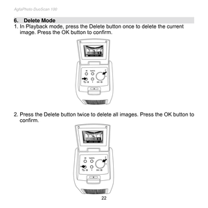 Page 23
AgfaPhoto DuoScan 100 
 22 
6.    Delete Mode                                                                                                                                    
1. In Playback mode, press the Delete button once to delete the current 
image. Press the OK button to confirm. 
 
 
 
 
 
 
 
 
 
 
 
 
 
2. Press the Delete button twice to delete all images. Press the OK button to 
confirm. 
 
 
 
 
 
 
 
 
 
 
 
  