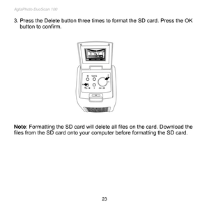 Page 24
AgfaPhoto DuoScan 100 
 23 
3. Press the Delete button three times to format the SD card. Press the OK 
button to confirm. 
 
 
 
 
 
 
 
 
 
 
 
 
 
 
 
 
Note: Formatting the SD card will delete all files on the card. Download the 
files from the SD card onto your computer before formatting the SD card. 
 
 
 
 
 
 
 
 
 
  