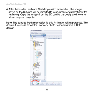 Page 27
AgfaPhoto DuoScan 100 
 26 
4. After the bundled software MediaImpression is launched, the images 
saved on the SD card will be imported to your computer automatically for 
reviewing. Copy the images from the SD card to the designated folder or 
album on your computer. 
 
Note: The bundled MediaImpression is only for image-editing purposes. The 
Acquire function is for a Film Scanner / Photo Scanner without a TFT 
display. 
 
 
 
 
 
 
 
 
 
 
 
 
 
 
 
 
 
 
 
 
 
  